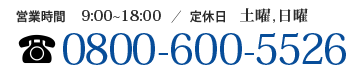 【営業時間】9:00～18:00【定休日】土曜日、日曜日【電話番号】0800-600-5526